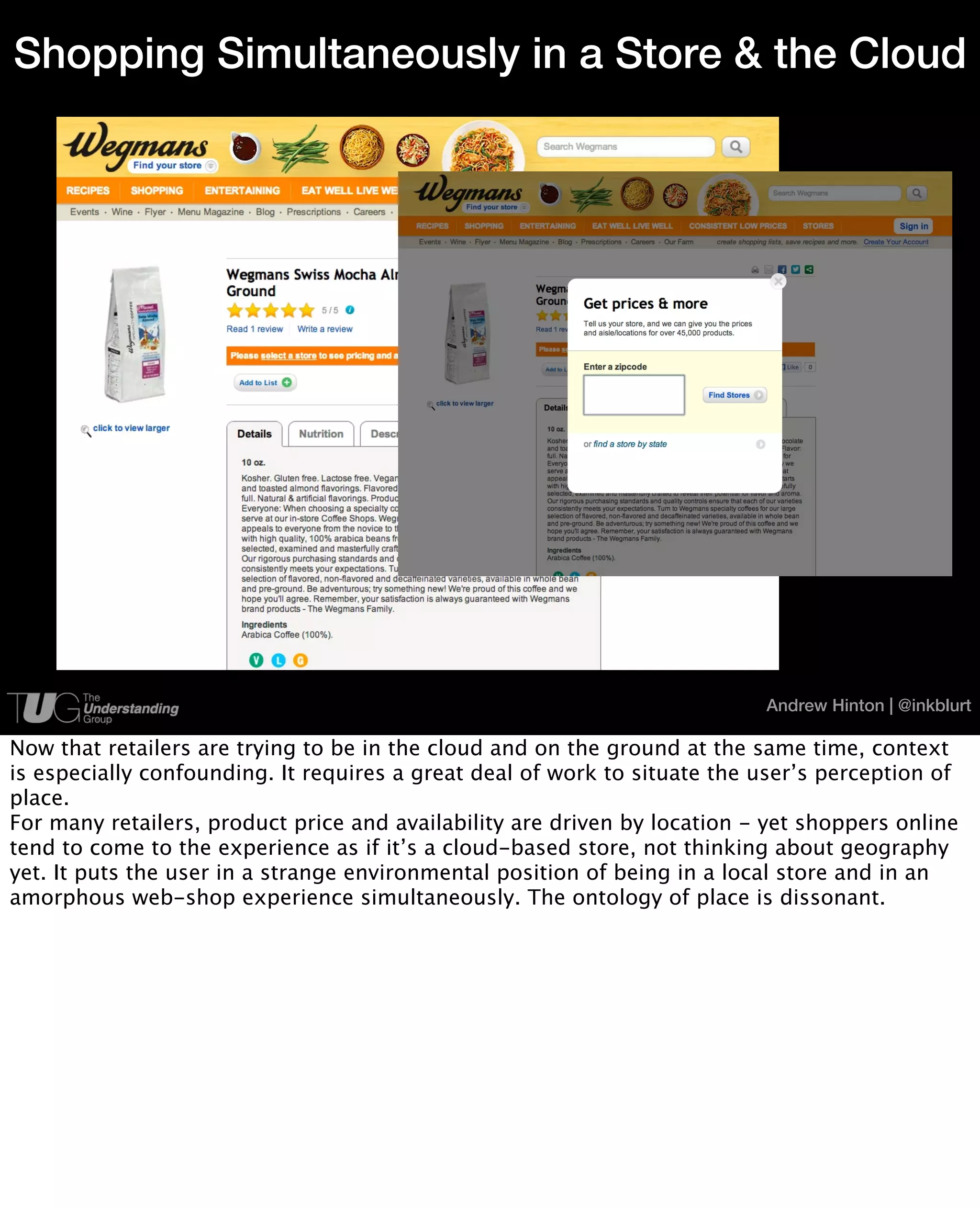 Shopping Simultaneously in a Store & the Cloud




                                                                           Andrew Hinton | @inkblurt

Now that retailers are trying to be in the cloud and on the ground at the same time, context
is especially confounding. It requires a great deal of work to situate the user’s perception of
place.
For many retailers, product price and availability are driven by location - yet shoppers online
tend to come to the experience as if it’s a cloud-based store, not thinking about geography
yet. It puts the user in a strange environmental position of being in a local store and in an
amorphous web-shop experience simultaneously. The ontology of place is dissonant.
 