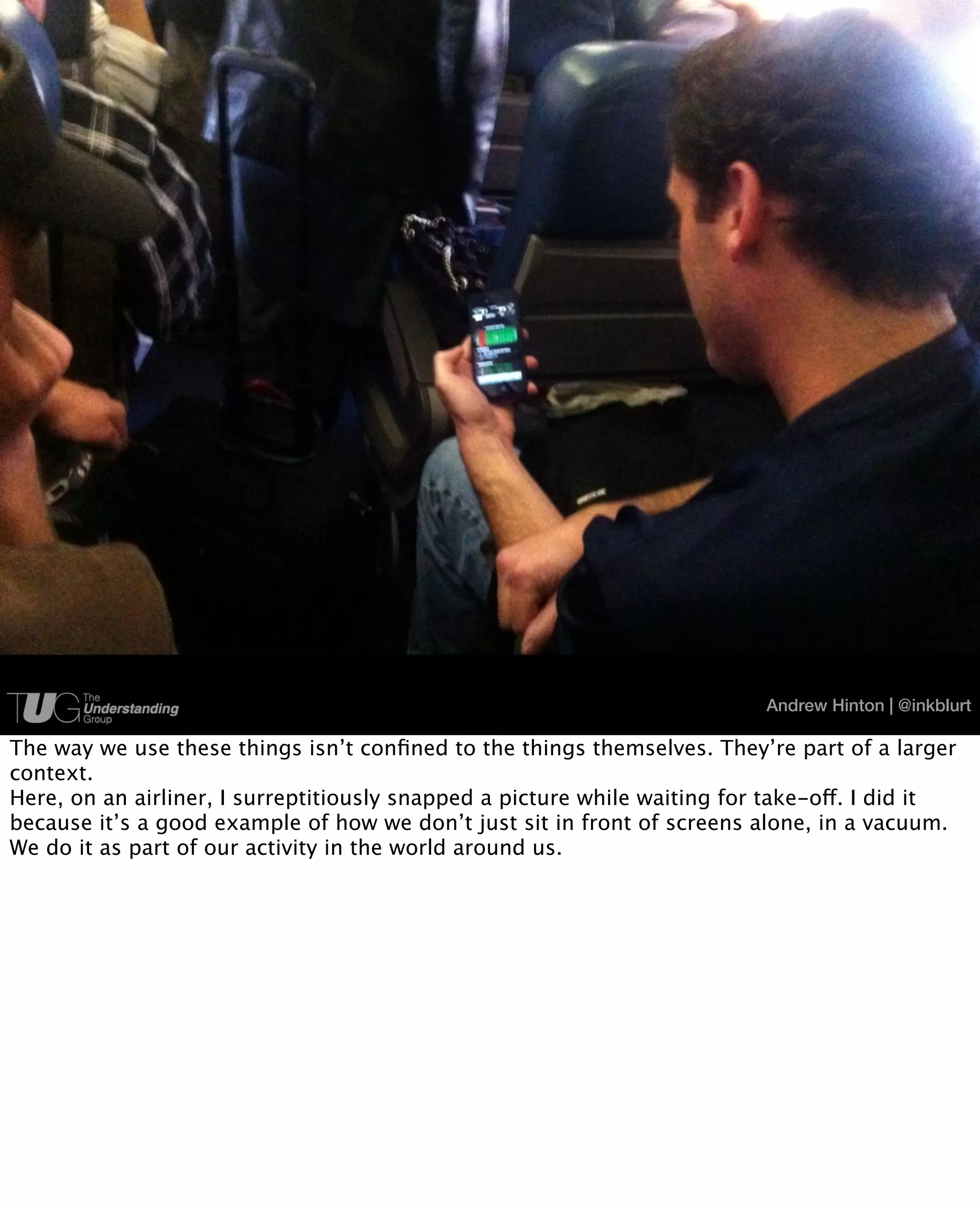Andrew Hinton | @inkblurt

The way we use these things isn’t conﬁned to the things themselves. They’re part of a larger
context.
Here, on an airliner, I surreptitiously snapped a picture while waiting for take-off. I did it
because it’s a good example of how we don’t just sit in front of screens alone, in a vacuum.
We do it as part of our activity in the world around us.
 