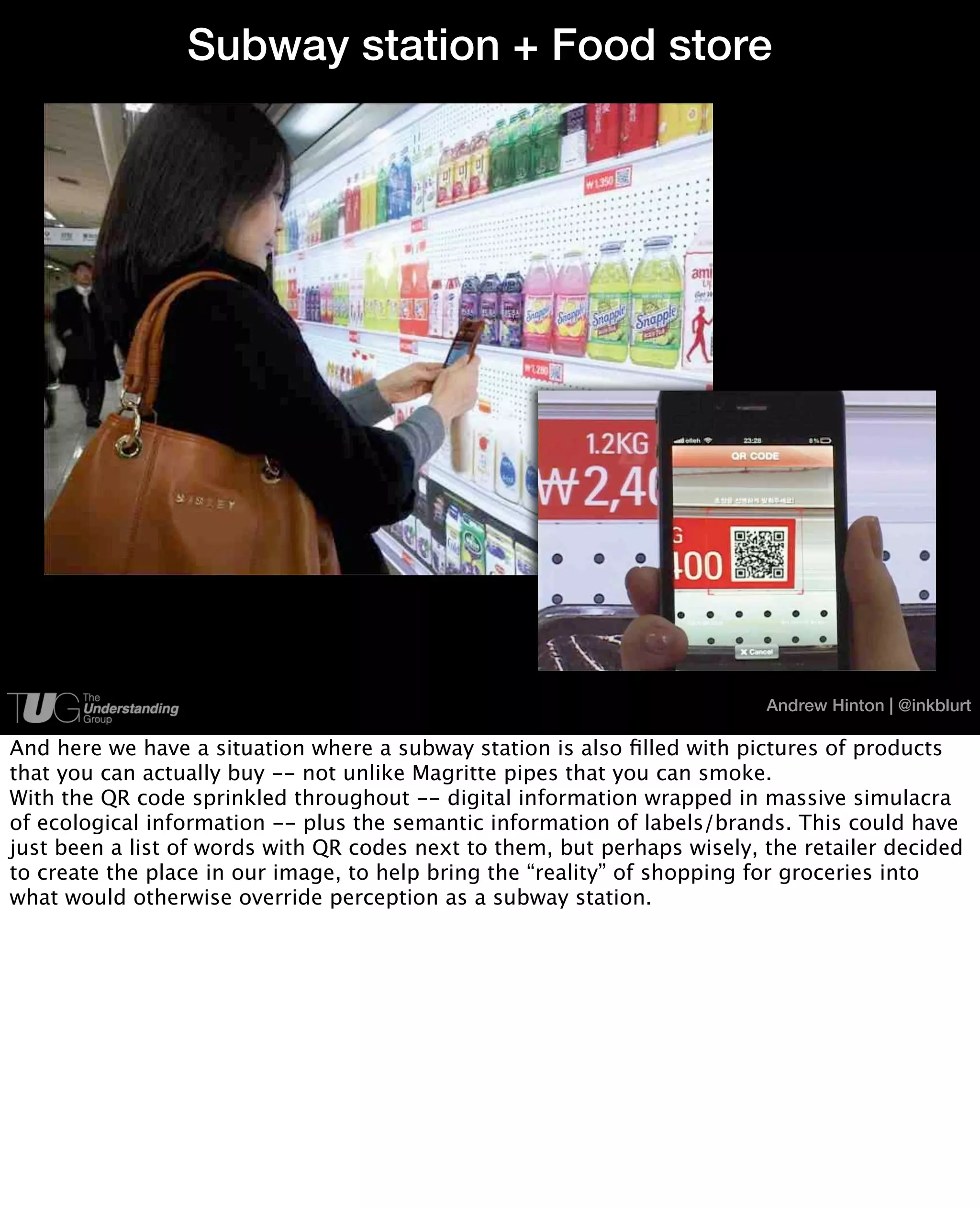Subway station + Food store




                                                                          Andrew Hinton | @inkblurt

And here we have a situation where a subway station is also ﬁlled with pictures of products
that you can actually buy -- not unlike Magritte pipes that you can smoke.
With the QR code sprinkled throughout -- digital information wrapped in massive simulacra
of ecological information -- plus the semantic information of labels/brands. This could have
just been a list of words with QR codes next to them, but perhaps wisely, the retailer decided
to create the place in our image, to help bring the “reality” of shopping for groceries into
what would otherwise override perception as a subway station.
 