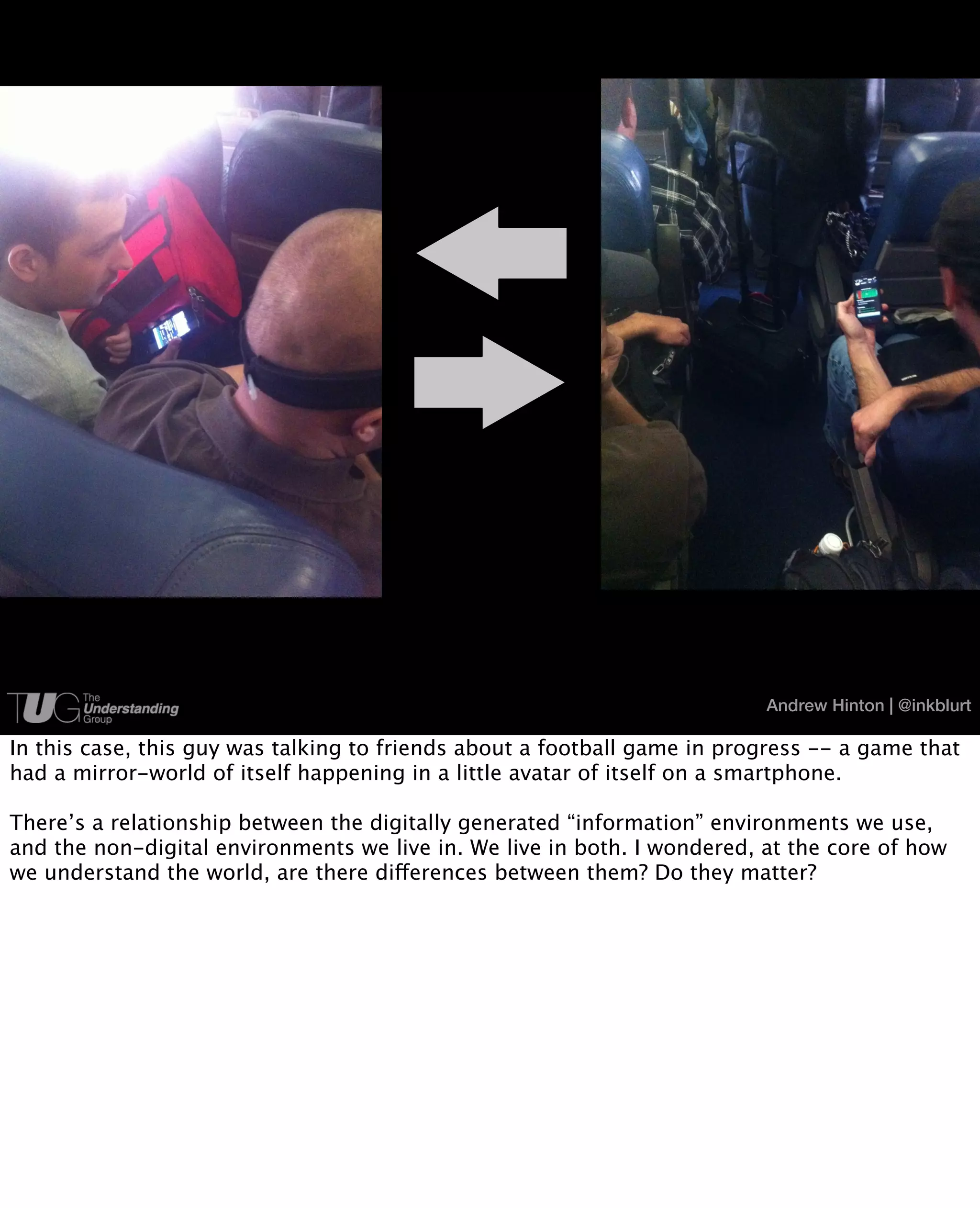 Andrew Hinton | @inkblurt

In this case, this guy was talking to friends about a football game in progress -- a game that
had a mirror-world of itself happening in a little avatar of itself on a smartphone.

There’s a relationship between the digitally generated “information” environments we use,
and the non-digital environments we live in. We live in both. I wondered, at the core of how
we understand the world, are there differences between them? Do they matter?
 