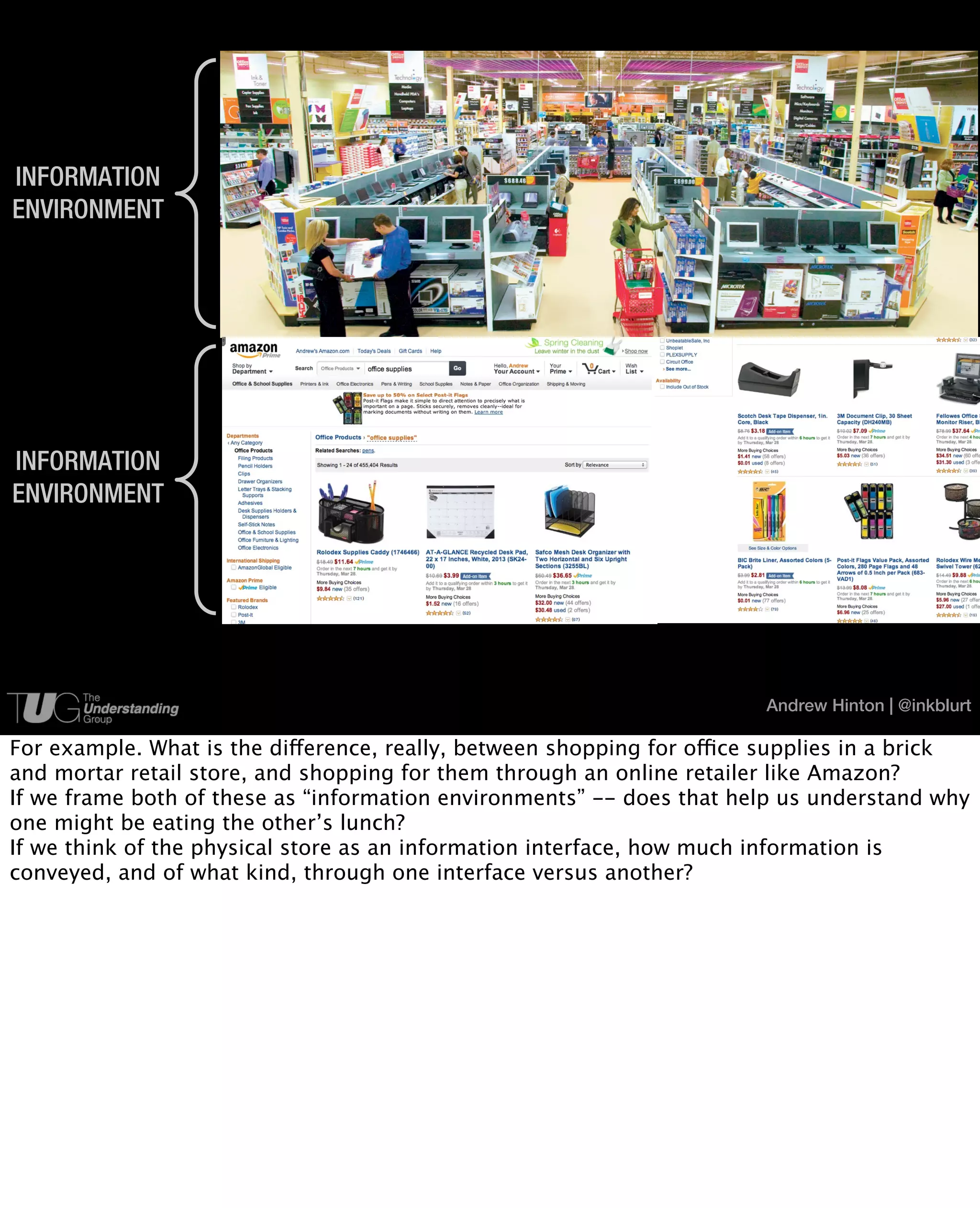 INFORMATION
ENVIRONMENT




INFORMATION
ENVIRONMENT




                                             6                          Andrew Hinton | @inkblurt

For example. What is the difference, really, between shopping for office supplies in a brick
and mortar retail store, and shopping for them through an online retailer like Amazon?
If we frame both of these as “information environments” -- does that help us understand why
one might be eating the other’s lunch?
If we think of the physical store as an information interface, how much information is
conveyed, and of what kind, through one interface versus another?
 
