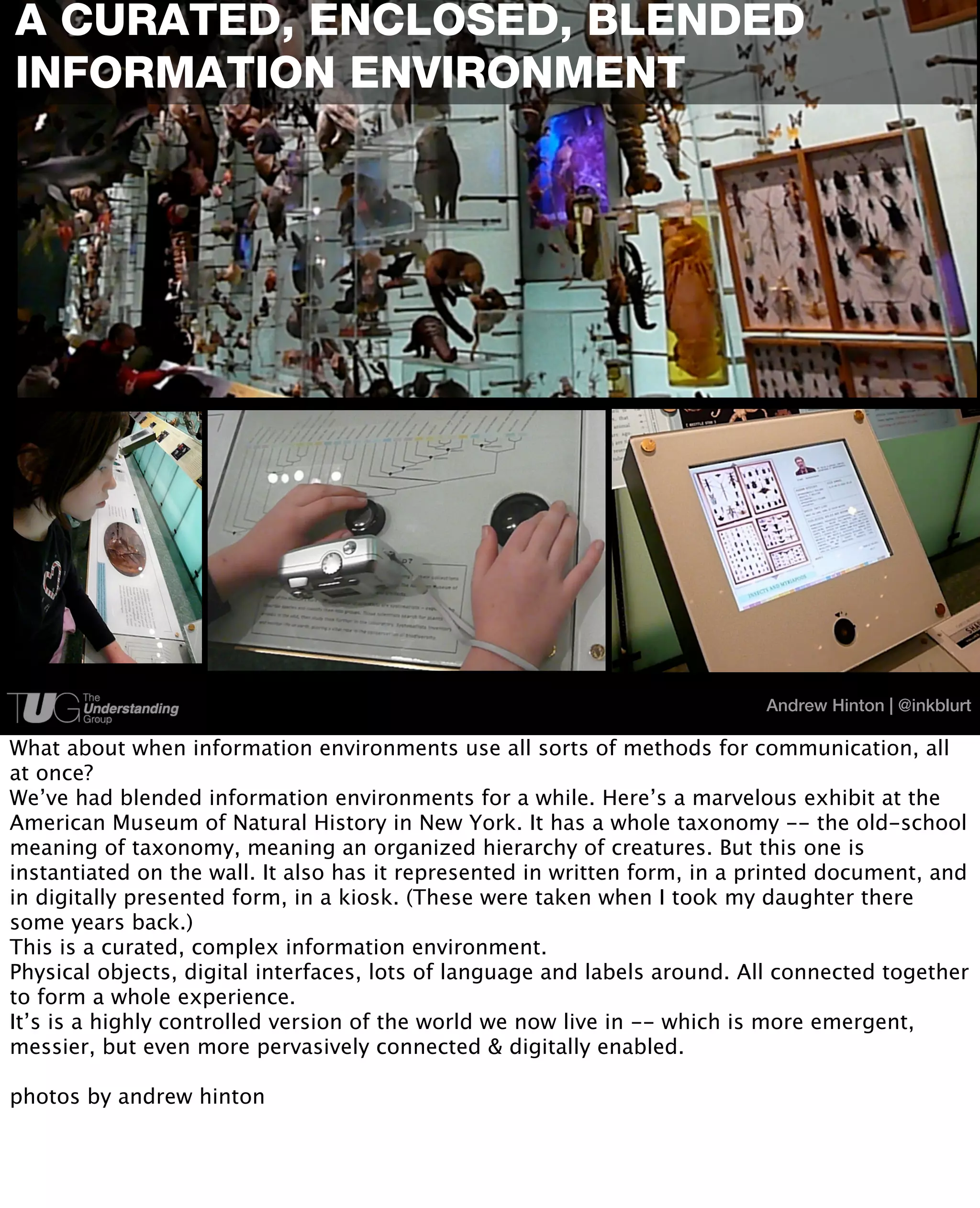 A CURATED, ENCLOSED, BLENDED
INFORMATION ENVIRONMENT




                                                                           Andrew Hinton | @inkblurt

What about when information environments use all sorts of methods for communication, all
at once?
We’ve had blended information environments for a while. Here’s a marvelous exhibit at the
American Museum of Natural History in New York. It has a whole taxonomy -- the old-school
meaning of taxonomy, meaning an organized hierarchy of creatures. But this one is
instantiated on the wall. It also has it represented in written form, in a printed document, and
in digitally presented form, in a kiosk. (These were taken when I took my daughter there
some years back.)
This is a curated, complex information environment.
Physical objects, digital interfaces, lots of language and labels around. All connected together
to form a whole experience.
It’s is a highly controlled version of the world we now live in -- which is more emergent,
messier, but even more pervasively connected & digitally enabled.

photos by andrew hinton
 
