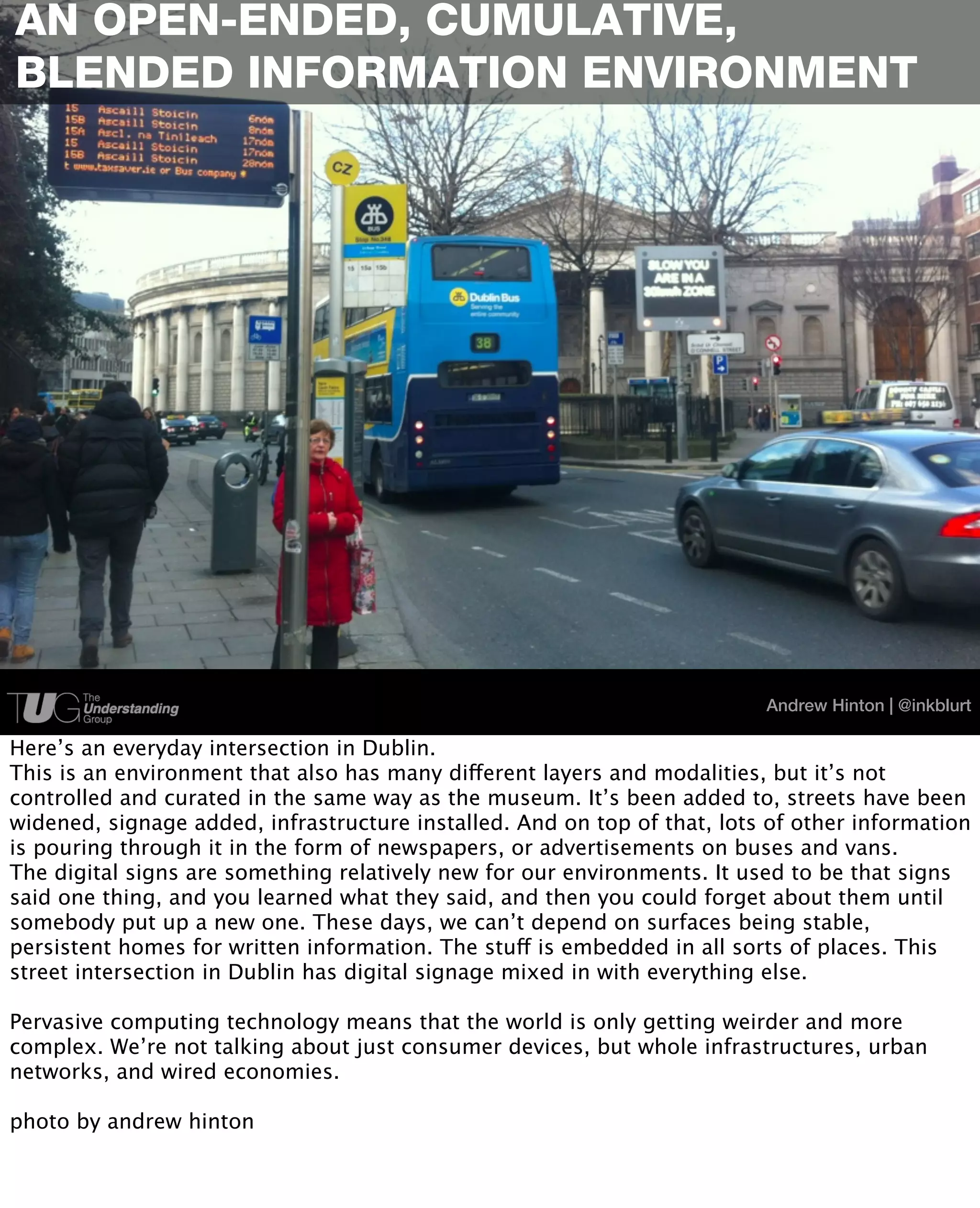 AN OPEN-ENDED, CUMULATIVE,
BLENDED INFORMATION ENVIRONMENT




                                                                          Andrew Hinton | @inkblurt

Here’s an everyday intersection in Dublin.
This is an environment that also has many different layers and modalities, but it’s not
controlled and curated in the same way as the museum. It’s been added to, streets have been
widened, signage added, infrastructure installed. And on top of that, lots of other information
is pouring through it in the form of newspapers, or advertisements on buses and vans.
The digital signs are something relatively new for our environments. It used to be that signs
said one thing, and you learned what they said, and then you could forget about them until
somebody put up a new one. These days, we can’t depend on surfaces being stable,
persistent homes for written information. The stuff is embedded in all sorts of places. This
street intersection in Dublin has digital signage mixed in with everything else.

Pervasive computing technology means that the world is only getting weirder and more
complex. We’re not talking about just consumer devices, but whole infrastructures, urban
networks, and wired economies.

photo by andrew hinton
 