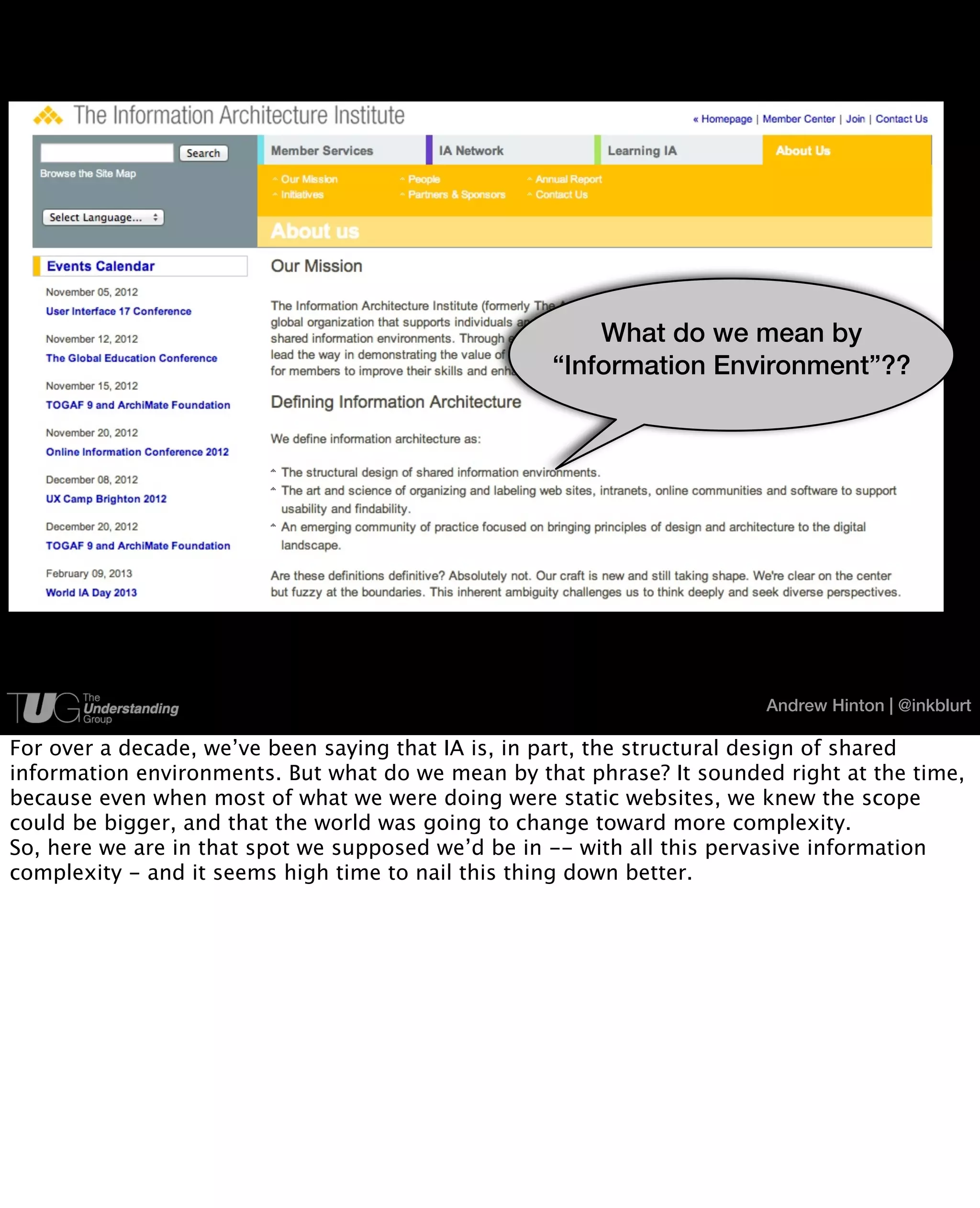 What do we mean by
                                                   “Information Environment”??




                                                                        Andrew Hinton | @inkblurt

For over a decade, we’ve been saying that IA is, in part, the structural design of shared
information environments. But what do we mean by that phrase? It sounded right at the time,
because even when most of what we were doing were static websites, we knew the scope
could be bigger, and that the world was going to change toward more complexity.
So, here we are in that spot we supposed we’d be in -- with all this pervasive information
complexity - and it seems high time to nail this thing down better.
 