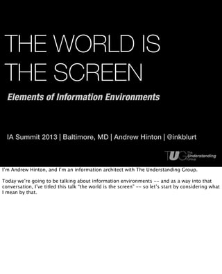 THE WORLD IS
 THE SCREEN
  Elements of Information Environments



  IA Summit 2013 | Baltimore, MD | Andrew Hinton | @inkblurt



I’m Andrew Hinton, and I’m an information architect with The Understanding Group.

Today we’re going to be talking about information environments -- and as a way into that
conversation, I’ve titled this talk “the world is the screen” -- so let’s start by considering what
I mean by that.
 