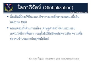 โลกาภิวัตน์ (Globalization)
• เริ่ มเป็ นที่นิยมใช้ ในแวดวงวิชาการและสื่อสารมวลชน เมอตน
  เรมเปนทนยมใชในแวดวงวชาการและสอสารมวลชน เมื่อต้ น
  ทศวรรษ 1990
• ครอบคลุมทังด้ านการเมือง เศรษฐศาสตร์ วัฒนธรรมและ
                   ้
  เทคโนโลยีีการสือสาร รวมทัง้ั ยังมีีอิทธิิพลต่อความคิด ความเชืื่อ
         โ โ          ื่           ั           ่      ิ
  ของคนจานวนมากในยุคสมยใหม
  ของคนจํานวนมากในยคสมัยใหม่



                   ที่มา : ทวีศกดิ์ ตังปฐมวงศ์ มติชนสุดสัปดาห์ ศุกร์ 22 - พฤหัสบดี 28 พฤษภาคม 2552
                               ั      ้
 