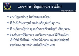 แนวทางเผชิญสถานการณ์ โลก

• มองปั ญหาต่างๆ ในลักษณะองค์รวม
• ใ ้ กําลังอํํานาจทุกด้้ านเข้้ าเผชิิญกับภัยคุกคาม
  ใช้ ั                                   ั ั
• ใ ้ องค์์ความรู้อย่างสูงสุดในการเข้้ าเผชิิญกับภัยคุกคาม
  ใช้                ่           ใ                ั ั
• ส่งเสริ มการมีจิตอาสา และจตสาธารณะ ให้ กบคนไทย
  สงเสรมการมจตอาสา และจิตสาธารณะ ใหกบคนไทย          ั
  เพอใหคานงถงผลประโยชนสวนรวม และผลประโยชน
  เพื่อให้ คํานึงถึงผลประโยชน์สวนรวม และผลประโยชน์
                                     ่
  ของประเทศมากกว่าผลประโยชน์สวนตน          ่
 