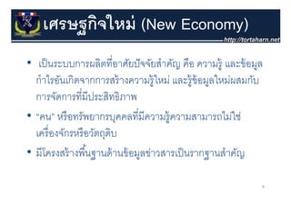 เศรษฐกิจใหม่ (New Economy)
        ฐ
• เป็ นระบบการผลิตที่อาศัยปั จจัยสําคัญ คือ ความรู้ และข้ อมูล
  กาไรอนเกดจากการสรางความรู หม และร้ อมลใหม่ผสมกับ
  กําไรอันเกิดจากการสร้ างความร้ ใหม่ และรูข้อมูลใหมผสมกบ
  การจัดการที่มีประสิทธิภาพ
• “คน” หรื อทรัพยากรบุคคลที่มีความรู้ความสามารถไม่ใช่
  เครื่ องจักรหรื อวัตถุดบ
                         ิ
• มีีโครงสร้้ างพืืนฐานด้้ านข้้ อมูลข่าวสารเป็ นรากฐานสําคัญ
                   ้                   ่     ป็          ํ ั

                                                             8
 