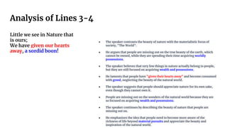 Analysis of Lines 3-4
Little we see in Nature that
is ours;
We have given our hearts
away, a sordid boon!
● The speaker contrasts the beauty of nature with the materialistic focus of
society, "The World".
● He argues that people are missing out on the true beauty of the earth, which
cannot be owned, while they are spending their time acquiring worldly
possessions.
● The speaker believes that very few things in nature actually belong to people,
but they are still focused on acquiring wealth and possessions.
● He laments that people have "given their hearts away" and become consumed
with greed, neglecting the beauty of the natural world.
● The speaker suggests that people should appreciate nature for its own sake,
even though they cannot own it.
● People are missing out on the wonders of the natural world because they are
so focused on acquiring wealth and possessions.
● The speaker continues by describing the beauty of nature that people are
missing out on.
● He emphasizes the idea that people need to become more aware of the
richness of life beyond material pursuits and appreciate the beauty and
inspiration of the natural world.
 
