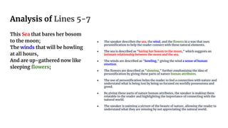 Analysis of Lines 5-7
This Sea that bares her bosom
to the moon;
The winds that will be howling
at all hours,
And are up-gathered now like
sleeping flowers;
● The speaker describes the sea, the wind, and the flowers in a way that uses
personification to help the reader connect with these natural elements.
● The sea is described as "baring her bosom to the moon," which suggests an
intimate relationship between the moon and the sea.
● The winds are described as "howling," giving the wind a sense of human
emotion.
● The flowers are described as "sleeping," further emphasizing the idea of
personification by giving these parts of nature human attributes.
● The use of personification helps the reader to feel a connection with nature and
understand what is being lost by being so focused on worldly possessions and
greed.
● By giving these parts of nature human attributes, the speaker is making them
relatable to the reader and highlighting the importance of connecting with the
natural world.
● The speaker is painting a picture of the beauty of nature, allowing the reader to
understand what they are missing by not appreciating the natural world.
 