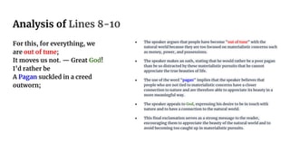 Analysis of Lines 8-10
For this, for everything, we
are out of tune;
It moves us not. — Great God!
I’d rather be
A Pagan suckled in a creed
outworn;
● The speaker argues that people have become "out of tune" with the
natural world because they are too focused on materialistic concerns such
as money, power, and possessions.
● The speaker makes an oath, stating that he would rather be a poor pagan
than be so distracted by these materialistic pursuits that he cannot
appreciate the true beauties of life.
● The use of the word "pagan" implies that the speaker believes that
people who are not tied to materialistic concerns have a closer
connection to nature and are therefore able to appreciate its beauty in a
more meaningful way.
● The speaker appeals to God, expressing his desire to be in touch with
nature and to have a connection to the natural world.
● This final exclamation serves as a strong message to the reader,
encouraging them to appreciate the beauty of the natural world and to
avoid becoming too caught up in materialistic pursuits.
 
