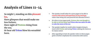 Analysis of Lines 11-14
So might I, standing on this pleasant
lea,
Have glimpses that would make me
less forlorn;
Have sight of Proteus rising from
the sea;
Or hear old Triton blow his wreathèd
horn.
● The speaker would rather be a poor pagan to be able to
connect with nature and experience its joy and hope,
rather than being rich and powerful but alienated from it
● He refers to two pagan gods: Proteus who was thought to
be able to tell the future and Triton who was said to be able
to calm the waves of the sea
● The speaker implies he would rather imagine being in
touch with Proteus and seeing Triton calming the waves as
he enjoys nature
● After appealing to God, the speaker refers to these pagan
gods to further emphasize his connection with nature.
 