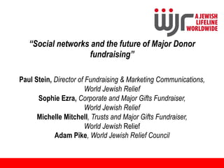 “Social networks and the future of Major Donor
                   fundraising”

Paul Stein, Director of Fundraising & Marketing Communications,
                        World Jewish Relief
      Sophie Ezra, Corporate and Major Gifts Fundraiser,
                        World Jewish Relief
      Michelle Mitchell, Trusts and Major Gifts Fundraiser,
                        World Jewish Relief
            Adam Pike, World Jewish Relief Council
 