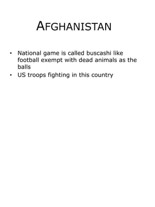 Afghanistan	 National game is called buscashi like football exempt with dead animals as the balls  US troops fighting in this country 