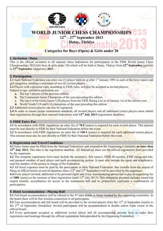 WORLD JUNIOR CHESS CHAMPIONSHIPS
12th
– 27th
September 2013
Hatay, Türkiye
Categories for Boys (Open) & Girls under 20
1. Invitation / Dates
This is the official invitation to all national chess federations for participation in the FIDE World Junior Chess
Championships 2013 (for boys & girls under 20) which will be held in Hatay, Türkiye from 12th
September (arrival)
to 27th
September (departure) 2013.
2. Participation
2.1 Each National Federation can enter one (1) player born on or after 1st
January 1993 in each of the boys (open) and
girl categories, totalling a maximum of two (2) invited players.
2.2 Players with a personal right, according to FIDE rules, will also be accepted as invited players;
Subject to age, entitled to participate are:
a. The top 3 players of the previous edition.
b. The Continental Junior Champions of the year preceding this edition.
c. The top 6 (4 for Girls) Junior U20 players from the FIDE Rating List as of January 1st of the current year.
d. World Youth U18 and U16 champions of the year preceding this edition.
2.3 Additional (extra) players can also be registered.
2.4 In order to ensure proper tournament standards, all invited players and all additional (extra) players must submit
their registrations through their national federations until 12th
July 2013 (registration deadline).
3. FIDE Entry Fee
3.1 In accordance with FIDE regulations an entry fee of 70 € (euros) is required for each invited player. This amount
must be sent directly to FIDE by their National Federation before the event.
3.2 In accordance with FIDE regulations an entry fee of 140 € (euros) is required for each additional (extra) player.
This amount must also be sent directly to FIDE by their National Federation before the event.
4. Registration and Travel Conditions
4.1 Entry forms must be filled from the National Federations and returned to the Organising Committee no later than
12th
July 2013. This date is the registration deadline. All federations must use the official registration form provided
by the organisers.
4.2 The complete registration form must include the surname/s, first name/s, FIDE ID number, FIDE rating and title,
and passport number of each player and each accompanying person. It must also include the name and telephone/e-
mail/fax number of the person in charge of the Federation.
4.3 All travel expenses must be paid by the participants or their National Federation. Bus transfer from the airport of
Hatay to official hotels on arrival/departure dates (12th
and 27th
September) will be provided by the organisers.
4.4 Every player (invited, additional or by personal right) and every accompanying person has to pay an organising fee
of 100€ (euros) at the moment of their registration (until 12th
July 2013). This obligatory payment includes round trip
airport transfer, accreditation for access to the tournament hall and its prepayment represents a confirmation of
participation.
5. Hotel Accommodation - Playing Hall
5.1 Full board accommodation will be offered in the 4* stars hotels in Hatay booked by the organizing committee. In
the hotels there will be free wireless connection to all participants.
5.2 Free accommodation and full board will be provided to the invited players from the 12th
of September (lunch) to
the 27th
of September (breakfast). Invited participants will be accommodated in double and/or triple rooms in the
official hotels.
5.3 Every participant accepted as additional (extra) player and all accompanying persons have to make their
registration and bookings through the official registration form provided by the Organising Committee.
 