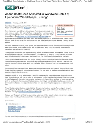 Anand Bhatt Goes Animated in Worldwide Debut of Epic Video “World Keeps Turning“ – WebWire (P... Page 1 of 1




  Anand Bhatt Goes Animated in Worldwide Debut of
  Epic Video “World Keeps Turning“
  WEBWIRE – Tuesday, June 28, 2011

  YouTube and Myspace Music Host Online Premiere of Anand Bhatt’s "World                                 CONTACT INFORMATION

  Keeps Turning" Music Video. Vevo.com to Follow.                                                      Andy Desai
                                                                                                       PR Manager
  From the moment Anand Bhatt’s “World Keeps Turning” danced through the                               Sonic Wave International
  radio airwaves and the club scene, his fans worldwide have been eagerly and                          312-970-WAVE
  anxiously waiting for the music video debut of the hit single. The wait is finally                   press@sonicwaveintl.com
  over and YouTube (http://www.youtube.com/watch?v=WjOpbSzfyRA) and
  Myspace Music premiere the epic video, which features the pop star in full HD animated form. “World Keeps
  Turning” is the second single from Anand Bhatt this year since he earned both the Gold and Platinum record
  awards.

  The video will also air on VEVO.com, iTunes, and other networks so fans can view it over and over again right
  away. Both singles "World Keeps Turning" and its predecessor "Kitna Pyar" will continue to be heard on
  dancefloors and radio around the world.

  “Seeing myself in animated form is pretty exciting,” Anand Bhatt said about the “World Keeps Turning” video in
  an interview about the song’s submission for Paul Van Dyk’s VONYC Sessions. “Cartoon Anand can do all
  sorts of cool things that I’d like to learn, like teleport from The Eiffel Tower to Staples Center in a flash.”

  Catchy, cute and wildly entertaining, this visually stunning animation masterpiece features real dance moves
  choreographed for the characters. Anand Bhatt also designed his own iconic outfit featuring a gold shirt that
  matches his new Dragonfly Guitar, a gift from the Parker Guitars Company. This is far from your typical music
  video.

  Since debuting onto the music scene, walking the GRAMMY Red Carpet, and breaking platinum record sales,
  Anand Bhatt has consistently entertained and inspired. This year alone he has been blessed with a book deal,
  awards, and several endorsements.

  Released on May 30, 2011, "World Keeps Turning" is the follow-up to the popular Anand Bhatt song "Kitna
  Pyar" Anand Bhatt has said that the video for “World Keeps Turning” captures the message of the song ideally
  in that it helps solidify the notion that no matter what goes on in the world, we can keep on keeping on with a
  smile on our faces. In the new video, Bhatt’s on-screen chemistry is exemplified by his ultra cute animated self
  and transforms the song from a popular dance floor gem to a raw and explosive piece of art to be reckoned
  with.

  Anand Bhatt’s music and videos are available at all major retail locations such as iTunes, Myxer, Amazon,
  eMusic, Napster, Audio Jelly, and Myspace. Anand Bhatt keeps in touch with his fans via twitter and on his
  Facebook Fan Page (www.facebook.com/anandbhattrock).

  Youtube and Myspace’s rich histories of providing audiences with the latest breaks in entertainment and pop
  culture make them the perfect venues for this incredible, jaw-dropping premiere.

  WebWireID140391


         RELATED LINKS

     • World Keeps Turning Video
     • World Keeps Turning
     • Rock Star Recipes


  This news content may be integrated into any legitimate news gathering and publishing effort. Linking is permitted.

                                                                                                                 WebWire® 1995 - 2011

http://www.webwire.com/ViewPressRel_print.asp?aId=140391                                                                                8/5/2011
 