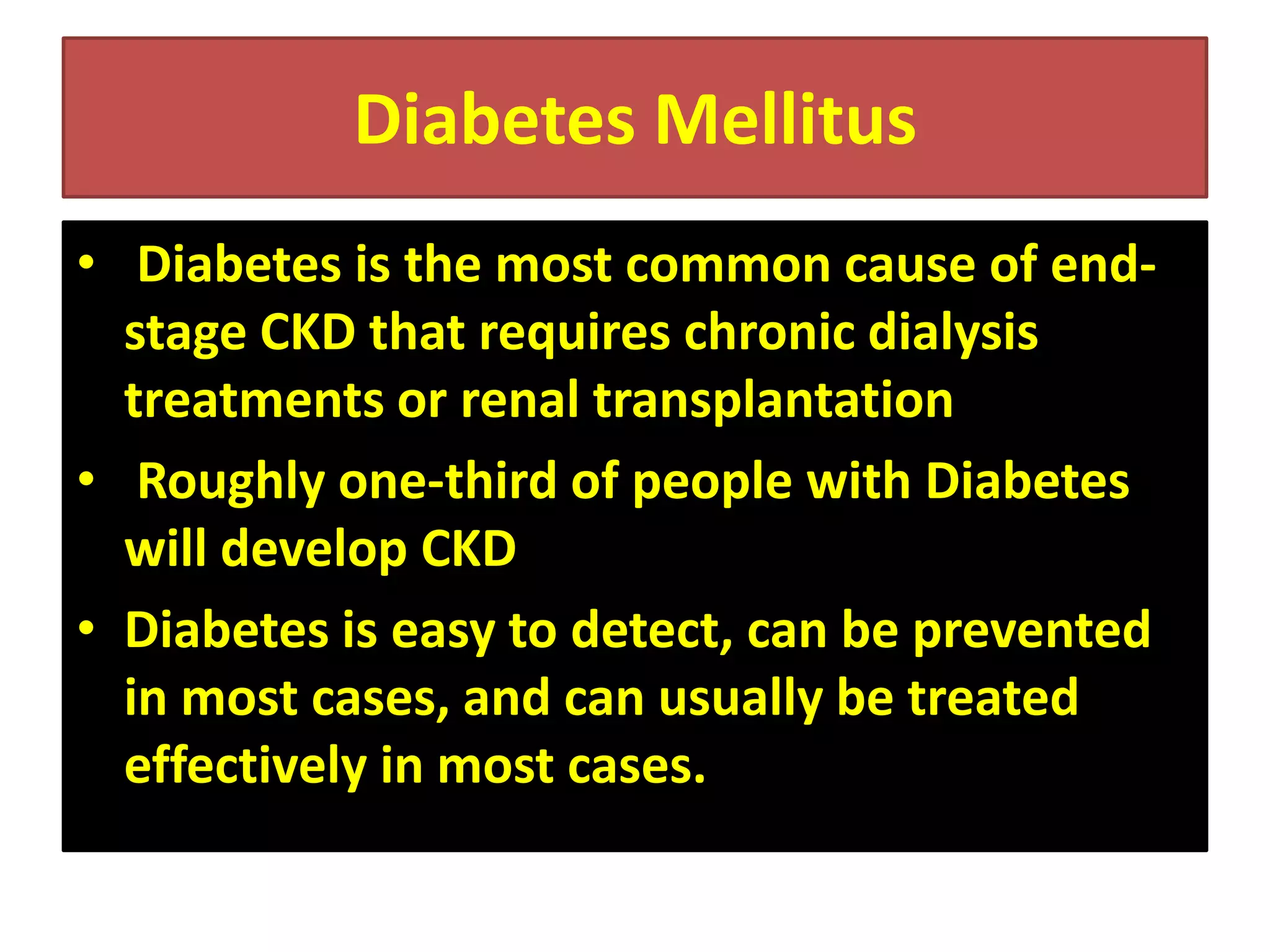 Diabetes Mellitus
• Diabetes is the most common cause of endstage CKD that requires chronic dialysis
treatments or renal transplantation
• Roughly one-third of people with Diabetes
will develop CKD
• Diabetes is easy to detect, can be prevented
in most cases, and can usually be treated
effectively in most cases.

 