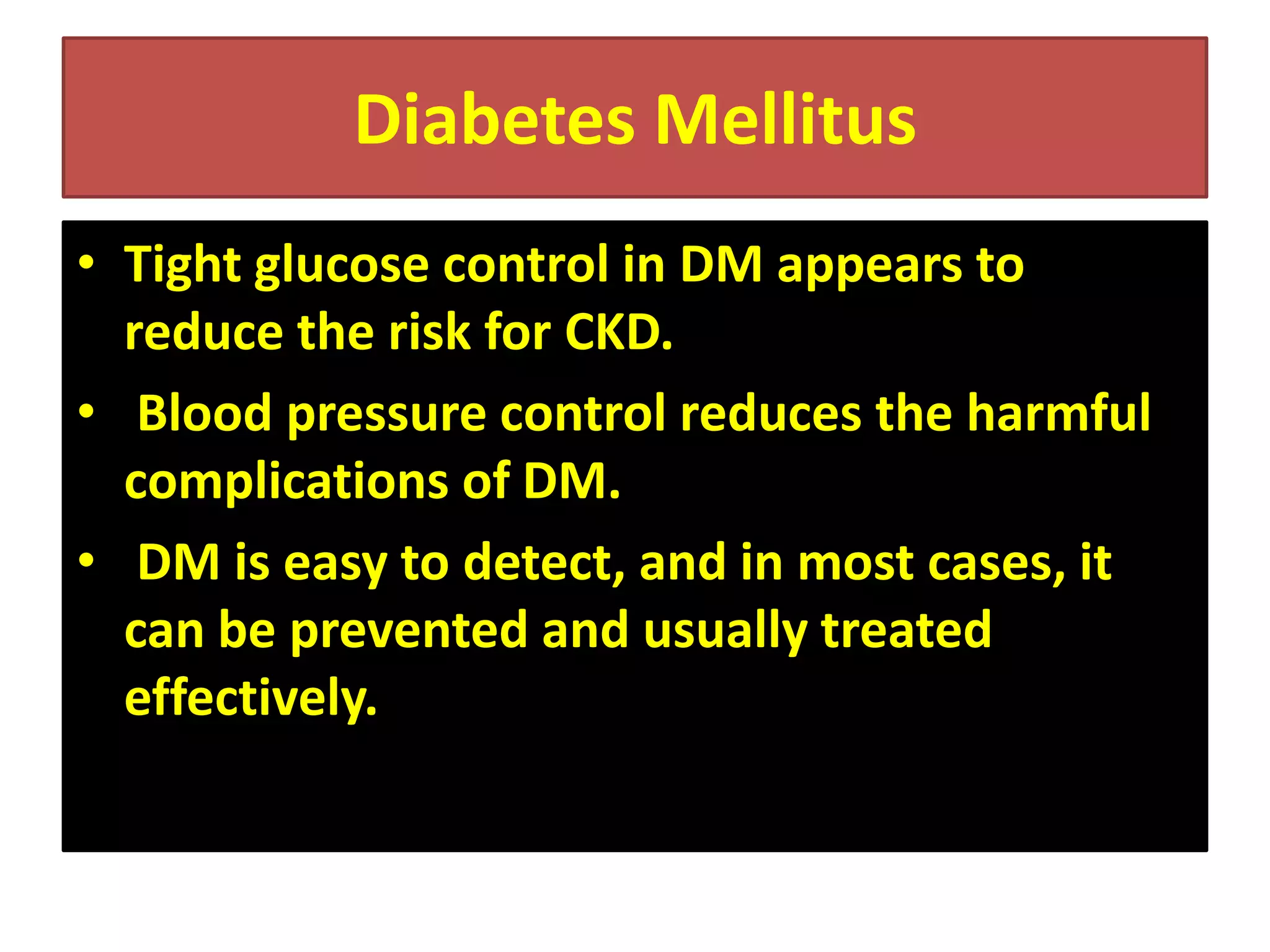 Diabetes Mellitus
• Tight glucose control in DM appears to
reduce the risk for CKD.
• Blood pressure control reduces the harmful
complications of DM.
• DM is easy to detect, and in most cases, it
can be prevented and usually treated
effectively.

 