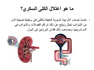 ‫السكري؟‬ ‫الكلى‬ ‫اعتالل‬ ‫هو‬ ‫ما‬
‫الدم‬ ‫تصفية‬ ‫وظيفة‬ ‫فإن‬ ‫بالكلى‬ ‫الدقيقة‬ ‫الدموية‬ ‫األوعية‬ ‫تصاب‬ ‫عندما‬
‫فى‬ ‫والشوائب‬ ‫الفضالت‬ ‫تراكم‬ ‫ذلك‬ ‫عن‬ ‫وينتج‬ ‫تختل‬ ‫الشوائب‬ ‫من‬
‫البول‬ ‫فى‬ ‫البروتين‬ ‫فقدان‬ ‫ذلك‬ ‫ويصاحب‬ ‫تدريجيا‬ ‫الدم‬.
 