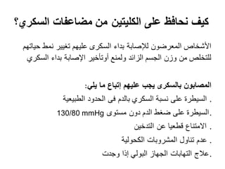 ‫مضاعفات‬ ‫من‬ ‫الكليتين‬ ‫على‬ ‫نحافظ‬ ‫كيف‬‫السكري؟‬
‫حياتهم‬ ‫نمط‬ ‫تغيير‬ ‫عليهم‬ ‫السكرى‬ ‫بداء‬ ‫لإلصابة‬ ‫المعرضون‬ ‫األشخاص‬
‫السكري‬ ‫بداء‬ ‫اإلصابة‬ ‫أوتأخير‬ ‫ولمنع‬ ‫الزائد‬ ‫الجسم‬ ‫وزن‬ ‫من‬ ‫للتخلص‬
‫يلي‬ ‫ما‬ ‫إتباع‬ ‫عليهم‬ ‫يجب‬ ‫بالسكرى‬ ‫المصابون‬
‫الطبيعية‬ ‫الحدود‬ ‫فى‬ ‫بالدم‬ ‫السكري‬ ‫نسبة‬ ‫على‬ ‫السيطرة‬ .
‫مستوى‬ ‫دون‬ ‫الدم‬ ‫ضغط‬ ‫على‬ ‫.السيطرة‬
‫التدخين‬ ‫عن‬ ‫قطعيا‬ ‫االمتناع‬ .
‫الكحولية‬ ‫المشروبات‬ ‫تناول‬ ‫عدم‬ .
‫وجدت‬ ‫إذا‬ ‫البولي‬ ‫الجهاز‬ ‫التهابات‬ ‫.عالج‬
130/80 mmHg
:
 