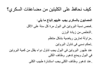 ‫السكري؟‬ ‫مضاعفات‬ ‫من‬ ‫الكليتين‬ ‫على‬ ‫نحافظ‬ ‫كيف‬
‫يلي‬ ‫ما‬ ‫إتباع‬ ‫عليهم‬ ‫يجب‬ ‫بالسكرى‬ ‫المصابون‬
‫األقل‬ ‫على‬ ‫سنة‬ ‫كل‬ ‫مرة‬ ‫البول‬ ‫فى‬ ‫البروتين‬ ‫نسبة‬ ‫.فحص‬
‫الوزن‬ ‫زيادة‬ ‫من‬ ‫.التخلص‬
‫منتظم‬ ‫بشكل‬ ‫رياضية‬ ‫تمارين‬ ‫.مزاولة‬
‫البروتين‬ ‫تناول‬ ‫فى‬ ‫نسبي‬ ‫.تحكم‬
‫البروتين‬ ‫كمية‬ ‫من‬ ‫يقلل‬ ‫دواء‬ ‫تناول‬ ‫يجب‬ ‫البول‬ ‫فى‬ ‫البروتين‬ ‫ظهور‬ ‫عند‬
‫الكلى‬ ‫وظائف‬ ‫تدهور‬ ‫ويمنع‬ ‫البول‬ ‫في‬
‫الكلى‬ ‫طبيب‬ ‫استشارة‬ ‫يجب‬ ‫الكلى‬ ‫وظائف‬ ‫تدهور‬ ‫.عند‬
:
 