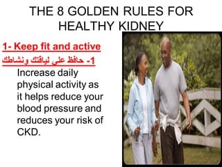 THE 8 GOLDEN RULES FOR
HEALTHY KIDNEY
1- Keep fit and active
‫ونشاطك‬ ‫لياقتك‬ ‫علي‬ ‫حافظ‬ -1
Increase daily
physical activity as
it helps reduce your
blood pressure and
reduces your risk of
CKD.
 
