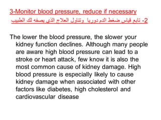 3-Monitor blood pressure, reduce if necessary
‫الطبيب‬ ‫لك‬ ‫يصفه‬ ‫الذي‬ ‫العالج‬ ‫وتناول‬ ‫دوريا‬ ‫الدم‬ ‫ضغط‬ ‫قياس‬ ‫تابع‬ -2
The lower the blood pressure, the slower your
kidney function declines. Although many people
are aware high blood pressure can lead to a
stroke or heart attack, few know it is also the
most common cause of kidney damage. High
blood pressure is especially likely to cause
kidney damage when associated with other
factors like diabetes, high cholesterol and
cardiovascular disease
 