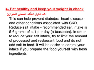 4- Eat healthy and keep your weight in check
‫المتوازن‬ ‫الصحي‬ ‫الغذاء‬ ‫تناول‬ -4
This can help prevent diabetes, heart disease
and other conditions associated with CKD.
Reduce salt intake - recommended salt intake is
5-6 grams of salt per day (a teaspoon). In order
to reduce your salt intake, try to limit the amount
of processed and restaurant food and do not
add salt to food. It will be easier to control your
intake if you prepare the food yourself with fresh
ingredients.
 