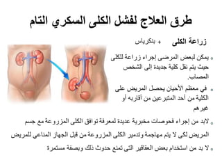‫التام‬ ‫السكري‬ ‫الكلى‬ ‫لفشل‬ ‫العالج‬ ‫طرق‬
‫للكلى‬ ‫زراعة‬ ‫إجراء‬ ‫المرضى‬ ‫لبعض‬ ‫يمكن‬
‫الشخص‬ ‫إلى‬ ‫جديدة‬ ‫كلية‬ ‫نقل‬ ‫يتم‬ ‫حيث‬
‫المصاب‬.
‫على‬ ‫المريض‬ ‫يحصل‬ ‫األحيان‬ ‫معظم‬ ‫في‬
‫أو‬ ‫أقاربه‬ ‫من‬ ‫المتبرعين‬ ‫أحد‬ ‫من‬ ‫الكلية‬
‫غيرهم‬
‫جسم‬ ‫مع‬ ‫المزروعة‬ ‫الكلى‬ ‫توافق‬ ‫لمعرفة‬ ‫عديدة‬ ‫مخبرية‬ ‫فحوصات‬ ‫إجراء‬ ‫من‬ ‫البد‬
‫للمريض‬ ‫المناعي‬ ‫الجهاز‬ ‫قبل‬ ‫من‬ ‫المزروعة‬ ‫الكلى‬ ‫وتدمير‬ ‫مهاجمة‬ ‫يتم‬ ‫ال‬ ‫لكى‬ ‫المريض‬
‫مستمرة‬ ‫وبصفة‬ ‫ذلك‬ ‫حدوث‬ ‫تمنع‬ ‫التى‬ ‫العقاقير‬ ‫بعض‬ ‫استخدام‬ ‫من‬ ‫بد‬ ‫ال‬
‫الكلى‬ ‫زراعة‬+‫بنكرياس‬
 