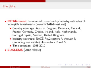 The data
• INTAN-Invest harmonized cross country industry estimates of
intangible investments (www.INTAN-Invest.net)
• Country coverage: Austria, Belgium, Denmark, Finland,
France, Germany, Greece, Ireland, Italy, Netherlands,
Portugal, Spain, Sweden, United Kingdom.
• Industry coverage: NACE Rev2 sectors A through N
(excluding real estate) plus sectors R and S.
• Time coverage: 1995-2010
• EUKLEMS (2012 release)
C. Jona-Lasinio INTAN-Invest 6 / 23
 