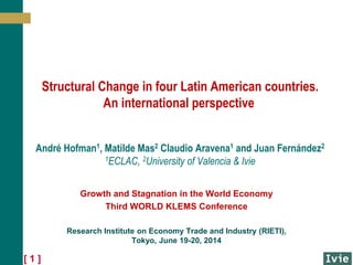 [ 1 ]
Structural Change in four Latin American countries.
An international perspective
André Hofman1, Matilde Mas2 Claudio Aravena1 and Juan Fernández2
1ECLAC, 2University of Valencia & Ivie
Growth and Stagnation in the World Economy
Third WORLD KLEMS Conference
Research Institute on Economy Trade and Industry (RIETI),
Tokyo, June 19-20, 2014
 