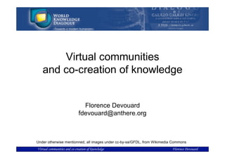 Virtual communities
   and co-creation of knowledge


                               Florence Devouard
                             fdevouard@anthere.org



Under otherwise mentionned, all images under cc-by-sa/GFDL, from Wikimedia Commons
Virtual communities and co-creation of knowledge                          Florence Devouard
 
