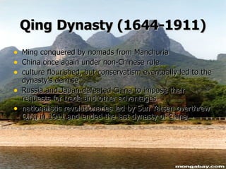 Qing   Dynasty (1644-1911) Ming conquered by nomads from Manchuria China once again under non-Chinese rule culture flourished, but conservatism eventually led to the dynasty's demise  Russia and Japan defeated China to impose their requests for trade and other advantages nationalistic revolutionaries led by Sun Yatsen overthrew Qing in 1911 and ended the last dynasty of China. 