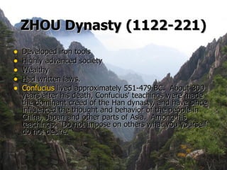 ZHOU Dynasty   (1122-221) Developed iron tools Highly advanced society Wealthy Had written laws.  Confucius  lived approximately 551-479 BC.  About 300 years after his death, Confucius' teachings were made the dominant creed of the Han dynasty, and have since influenced the thought and behavior of the people in China, Japan and other parts of Asia.  Among his teachings: "Do not impose on others what you yourself do not desire." 