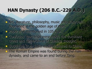 HAN Dynasty (206 B.C.-220 A.D.) Art, literature, philosophy, music and statecraft flourished in the golden age of Han.   Paper first mentioned in 105 A.D.   Confucius' teachings were made the dominant creed and cornerstone of Chinese thought.   Buddhism from India was introduced to China.  The Roman Empire was found during the Han dynasty, and came to an end before Tang.     
