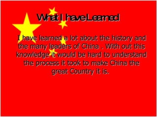 What I have Learned   I have learned a lot about the history and the many leaders of China . With out this knowledge it would be hard to understand the process it took to make China the great Country it is.   
