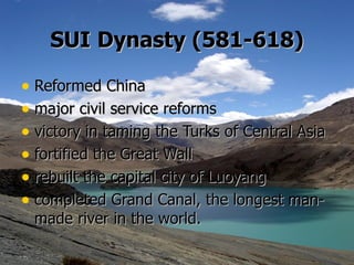 SUI   Dynasty (581-618) Reformed China  major civil service reforms victory in taming the Turks of Central Asia fortified the Great Wall rebuilt the capital city of Luoyang  completed Grand Canal, the longest man-made river in the world.    