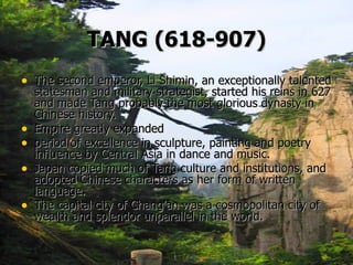TANG   (618-907) The second emperor, Li Shimin, an exceptionally talented statesman and military strategist, started his reins in 627 and made Tang probably the most glorious dynasty in Chinese history.  Empire greatly expanded period of excellence in sculpture, painting and poetry influence by Central Asia in dance and music.   Japan copied much of Tang culture and institutions, and adopted Chinese characters as her form of written language.   The capital city of Chang'an was a cosmopolitan city of wealth and splendor unparallel in the world.    