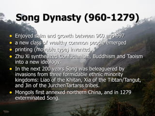 Song Dynasty   (960-1279) Enjoyed calm and growth between 960 and 997  a new class of wealthy common people emerged printing (movable type) invented.   Zhu Xi synthesized Confucianism, Buddhism and Taoism into a new ideology.   In the next 200 years Song was beleaguered by invasions from three formidable ethnic minority kingdoms: Liao of the Khitan, Xia of the Tibtan/Tangut, and Jin of the JurchenTartarss tribes.   Mongols first annexed northern China, and in 1279  exterminated Song.  