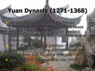 Yuan   Dynasty (1271-1368) Genghis Khan (1162-1227), the Mongol conqueror, united the Mongol tribes, annexed northern China, central Asia, Iran, southern Russia, eastern Europe and created the largest empire in history.  In 1279 Kublai Khan, a grandson of Genghis Khan, exterminated Song and established the Yuan dynasty with its capital in Beijing. This is the first alien regime to rule China.   