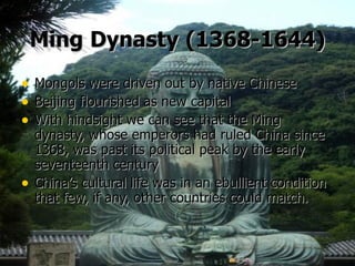 Ming   Dynasty   (1368-1644) Mongols were driven out by native Chinese Beijing flourished as new capital With hindsight we can see that the Ming dynasty, whose emperors had ruled China since 1368, was past its political peak by the early seventeenth century China’s cultural life was in an ebullient condition that few, if any, other countries could match.     