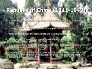 Republic of China   (1911-1949) Intense efforts by diverse elite groups to refashion China into a modern state chaos and wars among local warlords and political factions bitter strife between the Nationalists and Communists Japan invaded China with unprecedented brutality Defeated by the U.S., Japan surrendered in 1945, and struggle between the Nationalists and Communists restarted.   Defeated by the Communists in 1949, the Nationalists evacuated to the island of Taiwan and has since developed Taiwan into one of the most prosperous economies in Asia.     