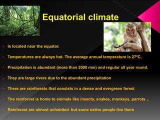 Equatorial climate
• Is located near the equator.
• Temperatures are always hot. The average annual temperature is 27ºC.
• Precipitation is abundant (more than 2000 mm) and regular all year round.
• They are large rivers due to the abundant precipitation
• There are rainforests that consists in a dense and evergreen forest
• The rainforest is home to animals like insects, snakes, monkeys, parrots…
• Rainforest are almost unhabited but some native people live there
 