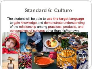 Standard 6: Culture
The student will be able to use the target language
 to gain knowledge and demonstrate understanding
 of the relationship among practices, products, and
 perspectives of cultures other than his/her own.
 