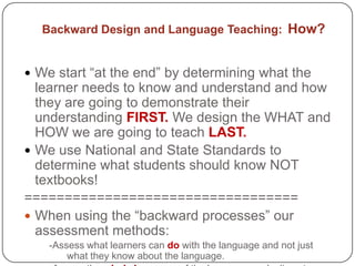 Backward Design and Language Teaching: How?


 We start “at the end” by determining what the
  learner needs to know and understand and how
  they are going to demonstrate their
  understanding FIRST. We design the WHAT and
  HOW we are going to teach LAST.
 We use National and State Standards to
  determine what students should know NOT
  textbooks!
==================================
 When using the “backward processes” our
  assessment methods:
    -Assess what learners can do with the language and not just
        what they know about the language.
 