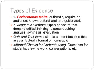 Types of Evidence
 1. Performance tasks: authentic, require an
  audience; known beforehand and guide work
 2. Academic Prompts: Open ended ?s that
  demand critical thinking; exams requiring
  analysis, synthesis, evaluation
 Quiz and Test Items: simple content-focused that
  assess factual information, concepts
 Informal Checks for Understanding. Questions for
  students, viewing work, conversations. etc
 