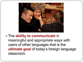  The ability to communicate in
 meaningful and appropriate ways with
 users of other languages that is the
 ultimate goal of today’s foreign language
 classroom.
 