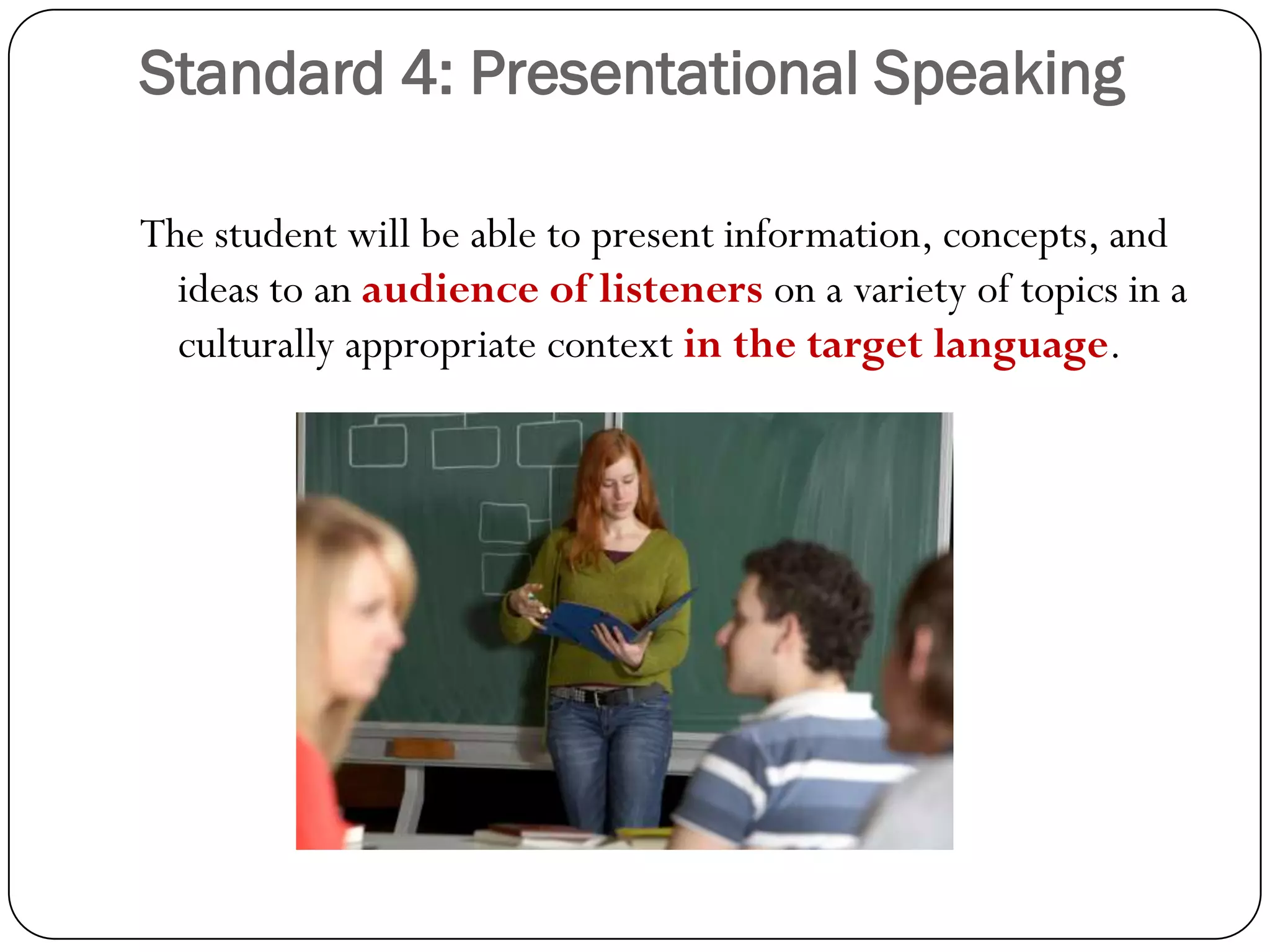 Standard 4: Presentational Speaking

The student will be able to present information, concepts, and
  ideas to an audience of listeners on a variety of topics in a
  culturally appropriate context in the target language.
 