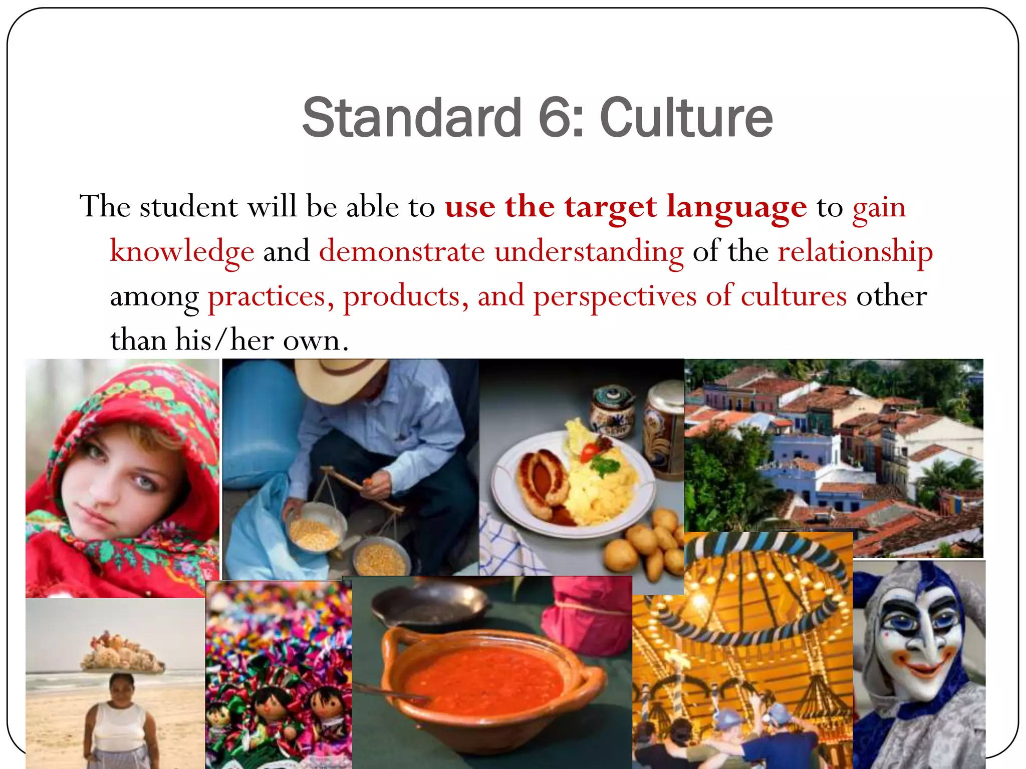 Standard 6: Culture
The student will be able to use the target language to gain
  knowledge and demonstrate understanding of the relationship
  among practices, products, and perspectives of cultures other
  than his/her own.
 