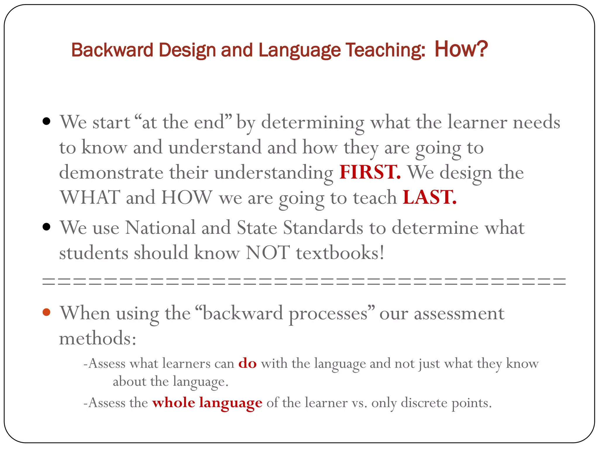 Backward Design and Language Teaching: How?


 We start “at the end” by determining what the learner needs
  to know and understand and how they are going to
  demonstrate their understanding FIRST. We design the
  WHAT and HOW we are going to teach LAST.
 We use National and State Standards to determine what
  students should know NOT textbooks!
==================================
 When using the “backward processes” our assessment
  methods:
    -Assess what learners can do with the language and not just what they know
         about the language.
    -Assess the whole language of the learner vs. only discrete points.
 
